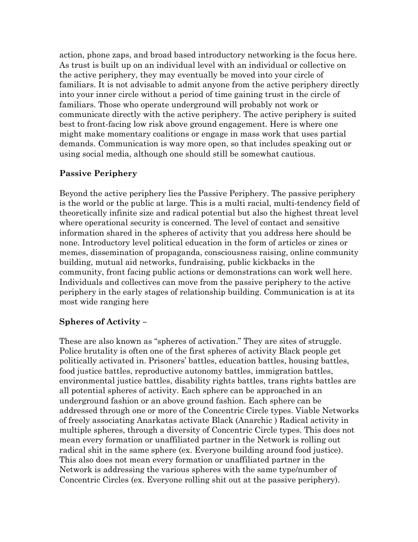 action, phone zaps, and broad based introductory networking is the focus here. As trust is built up on an individual level with an individual or collective on the active periphery, they may eventually be moved into your circle of familiars. It is not advisable to admit anyone from the active periphery directly into your inner circle without a period of time gaining trust in the circle of familiars. Those who operate underground will probably not work or communicate directly with the active periphery. The active periphery is suited best to front-facing low risk above ground engagement. Here is where one might make momentary coalitions or engage in mass work that uses partial demands. Communication is way more open, so that includes speaking out or using social media, although one should still be somewhat cautious. Passive Periphery Beyond the active periphery lies the Passive Periphery. The passive periphery is the world or the public at large. This is a multi racial, multi-tendency field of theoretically infinite size and radical potential but also the highest threat level where operational security is concerned. The level of contact and sensitive information shared in the spheres of activity that you address here should be none. Introductory level political education in the form of articles or zines or memes, dissemination of propaganda, consciousness raising, online community building, mutual aid networks, fundraising, public kickbacks in the community, front facing public actions or demonstrations can work well here. Individuals and collectives can move from the passive periphery to the active periphery in the early stages of relationship building. Communication is at its most wide ranging here Spheres of Activity - These are also known as “spheres of activation.” They are sites of struggle. Police brutality is often one of the first spheres of activity Black people get politically activated in. Prisoners’ battles, education battles, housing battles, food justice battles, reproductive autonomy battles, immigration battles, environmental justice battles, disability rights battles, trans rights battles are all potential spheres of activity. Each sphere can be approached in an underground fashion or an above ground fashion. Each sphere can be addressed through one or more of the Concentric Circle types. Viable Networks of freely associating Anarkatas activate Black (Anarchic ) Radical activity in multiple spheres, through a diversity of Concentric Circle types. This does not mean every formation or unaffiliated partner in the Network s rolling out radical shit in the same sphere (ex. Everyone building around food justice). This also does not mean every formation or unaffiliated partner in the Network is addressing the various spheres with the same type/number of Concentric Circles (ex. Everyone rolling shit out at the passive periphery).